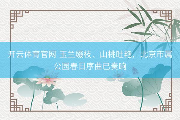 开云体育官网 玉兰缀枝、山桃吐艳，北京市属公园春日序曲已奏响
